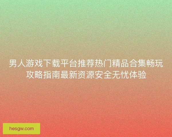 男人游戏下载平台推荐热门精品合集畅玩攻略指南最新资源安全无忧体验
