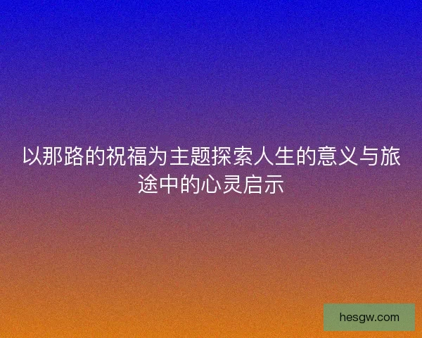 以那路的祝福为主题探索人生的意义与旅途中的心灵启示