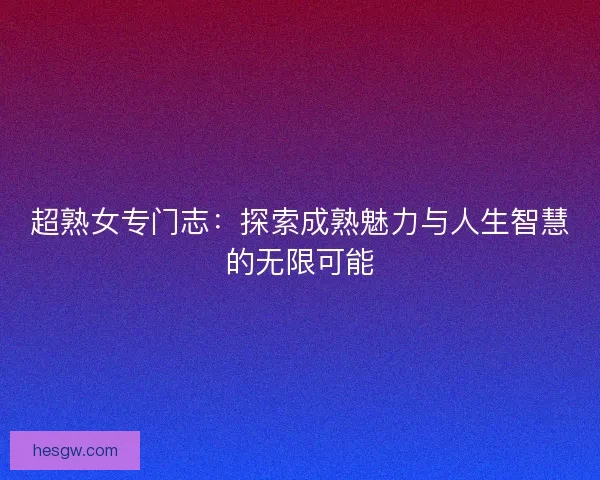 超熟女专门志:探索成熟魅力与人生智慧的无限可能 超熟女专门志:探索成熟魅力与人生智慧的无限可能