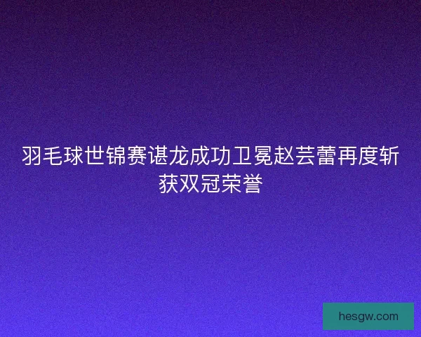 羽毛球世锦赛谌龙成功卫冕赵芸蕾再度斩获双冠荣誉