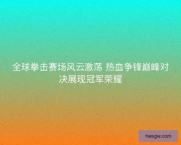 全球拳击赛场风云激荡 热血争锋巅峰对决展现冠军荣耀