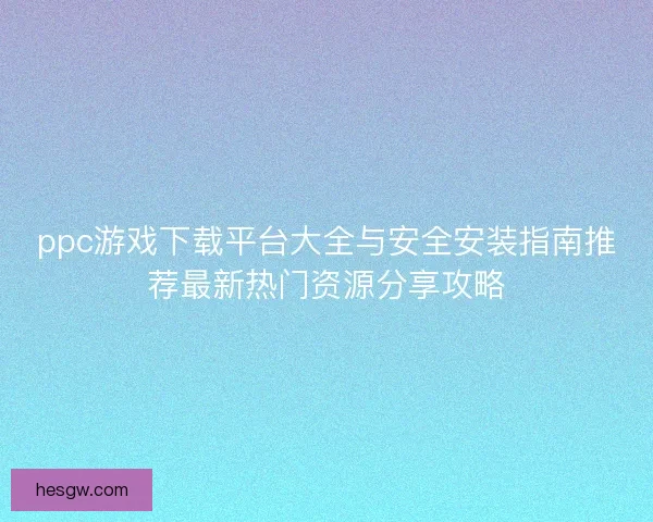 ppc游戏下载平台大全与安全安装指南推荐最新热门资源分享攻略 ppc游戏下载平台大全与安全安装指南推荐最新热门资源分享攻略