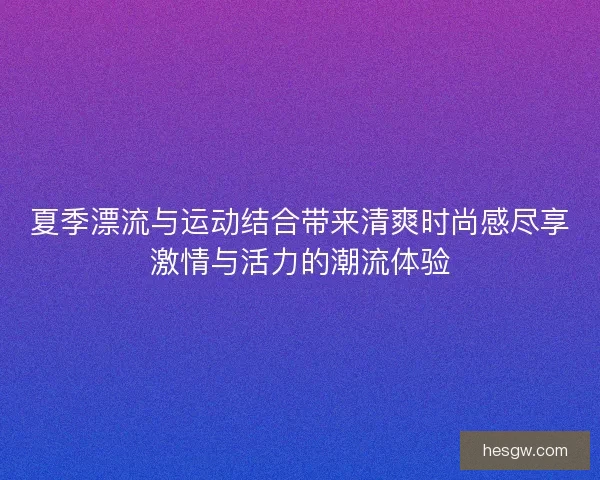 夏季漂流与运动结合带来清爽时尚感尽享激情与活力的潮流体验