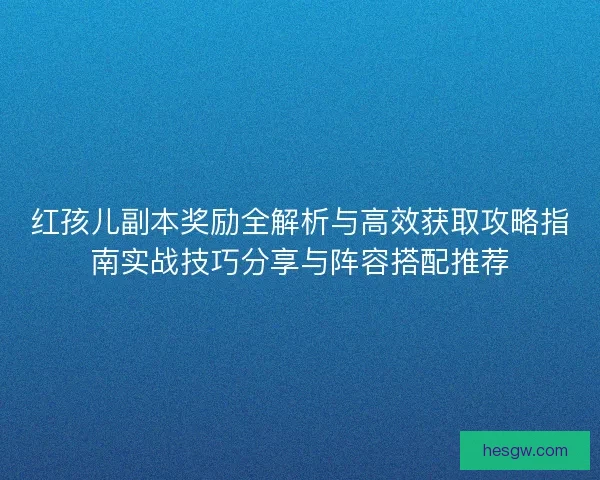 红孩儿副本奖励全解析与高效获取攻略指南实战技巧分享与阵容搭配推荐