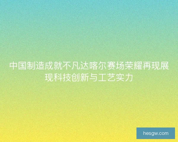 中国制造成就不凡达喀尔赛场荣耀再现展现科技创新与工艺实力