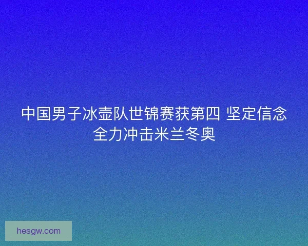 中国男子冰壶队世锦赛获第四 坚定信念全力冲击米兰冬奥