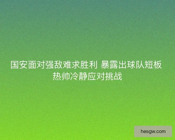 国安面对强敌难求胜利 暴露出球队短板 热帅冷静应对挑战 国安面对强敌难求胜利 暴露出球队短板 热帅冷静应对挑战