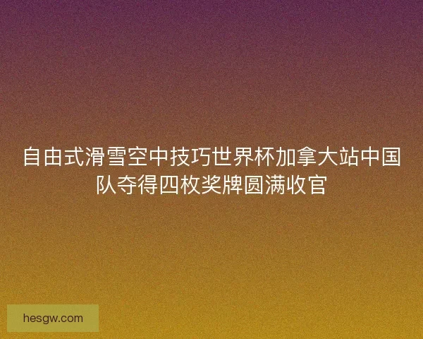 自由式滑雪空中技巧世界杯加拿大站中国队夺得四枚奖牌圆满收官 自由式滑雪空中技巧世界杯加拿大站中国队夺得四枚奖牌圆满收官