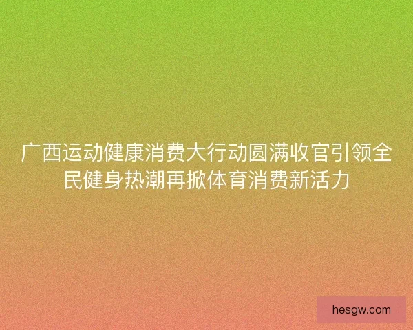 广西运动健康消费大行动圆满收官引领全民健身热潮再掀体育消费新活力