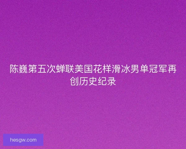 陈巍第五次蝉联美国花样滑冰男单冠军再创历史纪录