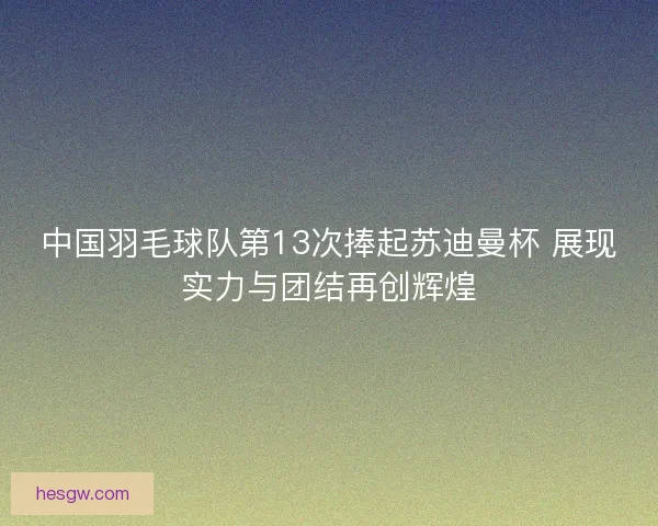 中国羽毛球队第13次捧起苏迪曼杯 展现实力与团结再创辉煌 中国羽毛球队第13次捧起苏迪曼杯 展现实力与团结再创辉煌