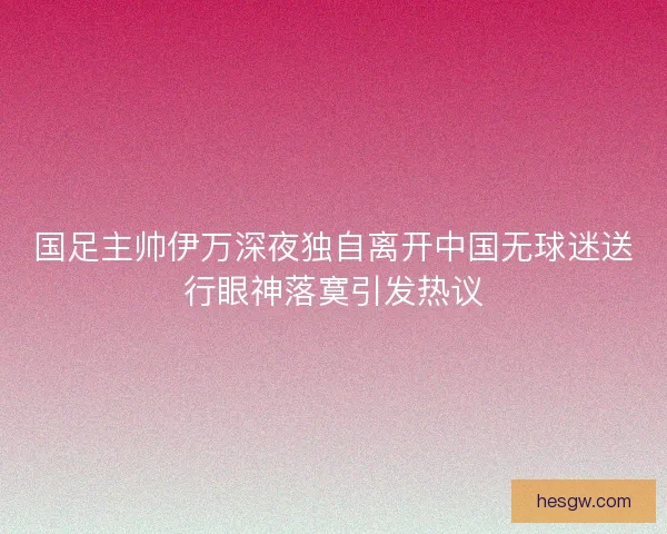 国足主帅伊万深夜独自离开中国无球迷送行眼神落寞引发热议