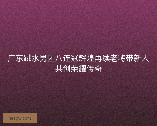 广东跳水男团八连冠辉煌再续老将带新人共创荣耀传奇 广东跳水男团八连冠辉煌再续老将带新人共创荣耀传奇