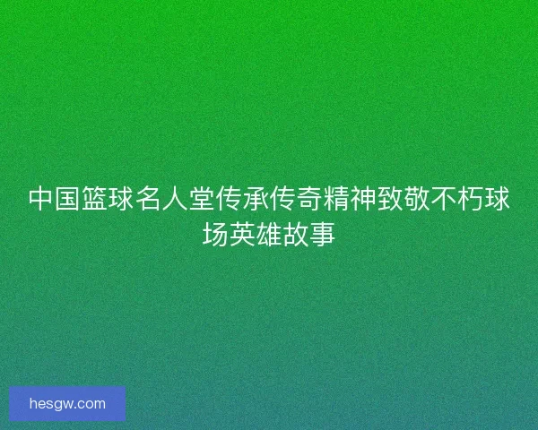 中国篮球名人堂传承传奇精神致敬不朽球场英雄故事 中国篮球名人堂传承传奇精神致敬不朽球场英雄故事