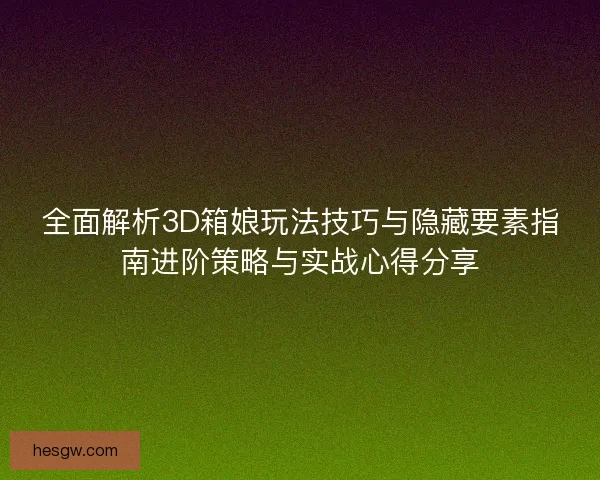 全面解析3D箱娘玩法技巧与隐藏要素指南进阶策略与实战心得分享 全面解析3D箱娘玩法技巧与隐藏要素指南进阶策略与实战心得分享