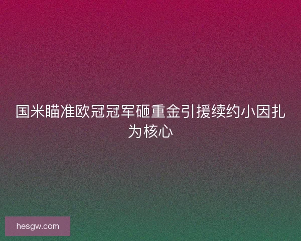 国米瞄准欧冠冠军砸重金引援续约小因扎为核心 国米瞄准欧冠冠军砸重金引援续约小因扎为核心