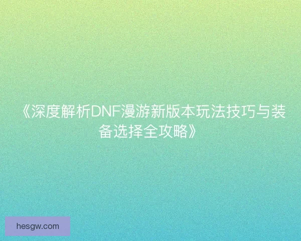 《深度解析DNF漫游新版本玩法技巧与装备选择全攻略》 《深度解析DNF漫游新版本玩法技巧与装备选择全攻略》