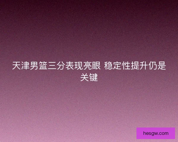 天津男篮三分表现亮眼 稳定性提升仍是关键