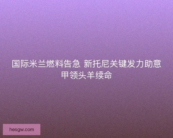 国际米兰燃料告急 新托尼关键发力助意甲领头羊续命 国际米兰燃料告急 新托尼关键发力助意甲领头羊续命